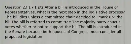 Question 23 1 / 1 pts After a bill is introduced in the House of Representatives, what is the next step in the legislative process? The bill dies unless a committee chair decided to "mark up" the bill The bill is referred to committee The majority party caucus votes whether or not to support the bill The bill is introduced in the Senate because both houses of Congress must consider all proposed legislation