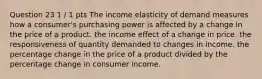 Question 23 1 / 1 pts The income elasticity of demand measures how a consumer's purchasing power is affected by a change in the price of a product. the income effect of a change in price. the responsiveness of quantity demanded to changes in income. the percentage change in the price of a product divided by the percentage change in consumer income.