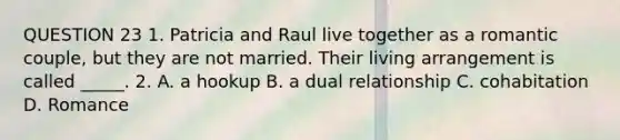 QUESTION 23 1. Patricia and Raul live together as a romantic couple, but they are not married. Their living arrangement is called _____. 2. A. a hookup B. a dual relationship C. cohabitation D. Romance