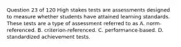 Question 23 of 120 High stakes tests are assessments designed to measure whether students have attained learning standards. These tests are a type of assessment referred to as A. norm-referenced. B. criterion-referenced. C. performance-based. D. standardized achievement tests.