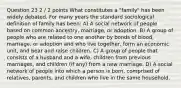 Question 23 2 / 2 points What constitutes a "family" has been widely debated. For many years the standard sociological definition of family has been: A) A social network of people based on common ancestry, marriage, or adoption. B) A group of people who are related to one another by bonds of blood, marriage, or adoption and who live together, form an economic unit, and bear and raise children. C) A group of people that consists of a husband and a wife, children from previous marriages, and children (if any) from a new marriage. D) A social network of people into which a person is born, comprised of relatives, parents, and children who live in the same household.