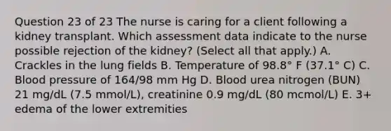 Question 23 of 23 The nurse is caring for a client following a kidney transplant. Which assessment data indicate to the nurse possible rejection of the kidney? (Select all that apply.) A. Crackles in the lung fields B. Temperature of 98.8° F (37.1° C) C. Blood pressure of 164/98 mm Hg D. Blood urea nitrogen (BUN) 21 mg/dL (7.5 mmol/L), creatinine 0.9 mg/dL (80 mcmol/L) E. 3+ edema of the lower extremities