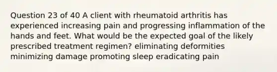 Question 23 of 40 A client with rheumatoid arthritis has experienced increasing pain and progressing inflammation of the hands and feet. What would be the expected goal of the likely prescribed treatment regimen? eliminating deformities minimizing damage promoting sleep eradicating pain