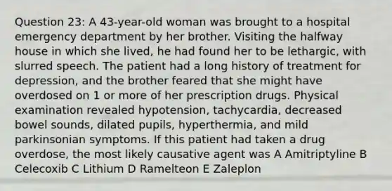 Question 23: A 43-year-old woman was brought to a hospital emergency department by her brother. Visiting the halfway house in which she lived, he had found her to be lethargic, with slurred speech. The patient had a long history of treatment for depression, and the brother feared that she might have overdosed on 1 or more of her prescription drugs. Physical examination revealed hypotension, tachycardia, decreased bowel sounds, dilated pupils, hyperthermia, and mild parkinsonian symptoms. If this patient had taken a drug overdose, the most likely causative agent was A Amitriptyline B Celecoxib C Lithium D Ramelteon E Zaleplon