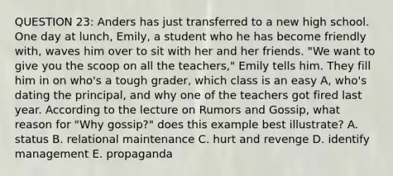 QUESTION 23: Anders has just transferred to a new high school. One day at lunch, Emily, a student who he has become friendly with, waves him over to sit with her and her friends. "We want to give you the scoop on all the teachers," Emily tells him. They fill him in on who's a tough grader, which class is an easy A, who's dating the principal, and why one of the teachers got fired last year. According to the lecture on Rumors and Gossip, what reason for "Why gossip?" does this example best illustrate? A. status B. relational maintenance C. hurt and revenge D. identify management E. propaganda