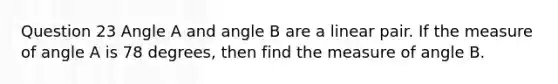 Question 23 Angle A and angle B are a linear pair. If the measure of angle A is 78 degrees, then find the measure of angle B.