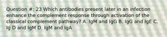 Question #: 23 Which antibodies present later in an infection enhance the complement response through activation of the classical complement pathway? A. IgM and IgG B. IgG and IgE C. Ig D and IgM D. IgM and IgA