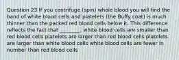 Question 23 If you centrifuge (spin) whole blood you will find the band of white blood cells and platelets (the Buffy coat) is much thinner than the packed red blood cells below it. This difference reflects the fact that ________. white blood cells are smaller than red blood cells platelets are larger than red blood cells platelets are larger than white blood cells white blood cells are fewer in number than red blood cells