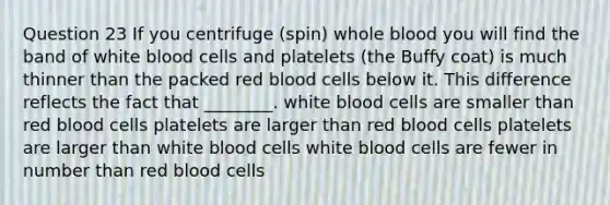 Question 23 If you centrifuge (spin) whole blood you will find the band of white blood cells and platelets (the Buffy coat) is much thinner than the packed red blood cells below it. This difference reflects the fact that ________. white blood cells are smaller than red blood cells platelets are larger than red blood cells platelets are larger than white blood cells white blood cells are fewer in number than red blood cells