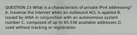 QUESTION 23 What is a characteristic of private IPv4 addressing? A. traverse the Internet when an outbound ACL is applied B. issued by IANA in conjunction with an autonomous system number C. composed of up to 65.536 available addresses D. used without tracking or registration