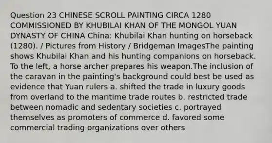 Question 23 CHINESE SCROLL PAINTING CIRCA 1280 COMMISSIONED BY KHUBILAI KHAN OF THE MONGOL YUAN DYNASTY OF CHINA China: Khubilai Khan hunting on horseback (1280). / Pictures from History / Bridgeman ImagesThe painting shows Khubilai Khan and his hunting companions on horseback. To the left, a horse archer prepares his weapon.The inclusion of the caravan in the painting's background could best be used as evidence that Yuan rulers a. shifted the trade in luxury goods from overland to the maritime trade routes b. restricted trade between nomadic and sedentary societies c. portrayed themselves as promoters of commerce d. favored some commercial trading organizations over others