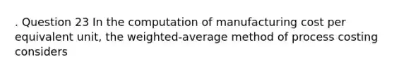 . Question 23 In the computation of manufacturing cost per equivalent unit, the weighted-average method of process costing considers