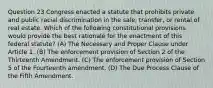 Question 23 Congress enacted a statute that prohibits private and public racial discrimination in the sale, transfer, or rental of real estate. Which of the following constitutional provisions would provide the best rationale for the enactment of this federal statute? (A) The Necessary and Proper Clause under Article 1. (B) The enforcement provision of Section 2 of the Thirteenth Amendment. (C) The enforcement provision of Section 5 of the Fourteenth amendment. (D) The Due Process Clause of the Fifth Amendment.