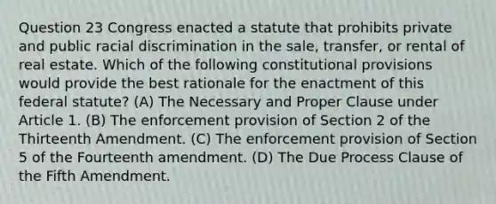 Question 23 Congress enacted a statute that prohibits private and public racial discrimination in the sale, transfer, or rental of real estate. Which of the following constitutional provisions would provide the best rationale for the enactment of this federal statute? (A) The Necessary and Proper Clause under Article 1. (B) The enforcement provision of Section 2 of the Thirteenth Amendment. (C) The enforcement provision of Section 5 of the Fourteenth amendment. (D) The Due Process Clause of the Fifth Amendment.