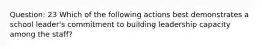 Question: 23 Which of the following actions best demonstrates a school leader's commitment to building leadership capacity among the staff?