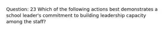 Question: 23 Which of the following actions best demonstrates a school leader's commitment to building leadership capacity among the staff?