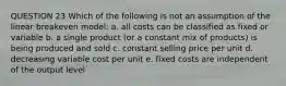 QUESTION 23 Which of the following is not an assumption of the linear breakeven model: a. all costs can be classified as fixed or variable b. a single product (or a constant mix of products) is being produced and sold c. constant selling price per unit d. decreasing variable cost per unit e. fixed costs are independent of the output level