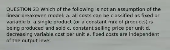 QUESTION 23 Which of the following is not an assumption of the linear breakeven model: a. all costs can be classified as fixed or variable b. a single product (or a constant mix of products) is being produced and sold c. constant selling price per unit d. decreasing variable cost per unit e. fixed costs are independent of the output level