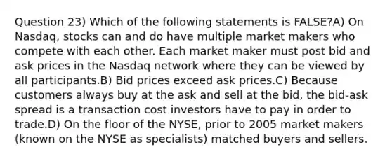 Question 23) Which of the following statements is FALSE?A) On Nasdaq, stocks can and do have multiple market makers who compete with each other. Each market maker must post bid and ask prices in the Nasdaq network where they can be viewed by all participants.B) Bid prices exceed ask prices.C) Because customers always buy at the ask and sell at the bid, the bid-ask spread is a transaction cost investors have to pay in order to trade.D) On the floor of the NYSE, prior to 2005 market makers (known on the NYSE as specialists) matched buyers and sellers.