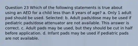 Question 23 Which of the following statements is true about using an AED for a child less than 8 years of age? a. Only 1 adult pad should be used. Selected: b. Adult pads/dose may be used if pediatric pads/dose attenuator are not available. This answer is correct. c. Adult pads may be used, but they should be cut in half before application. d. Infant pads may be used if pediatric pads are not available.