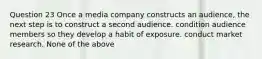 Question 23 Once a media company constructs an audience, the next step is to construct a second audience. condition audience members so they develop a habit of exposure. conduct market research. None of the above