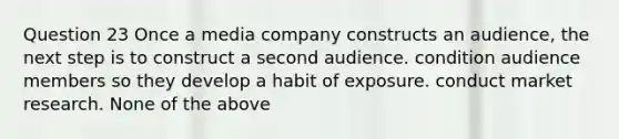 Question 23 Once a media company constructs an audience, the next step is to construct a second audience. condition audience members so they develop a habit of exposure. conduct market research. None of the above