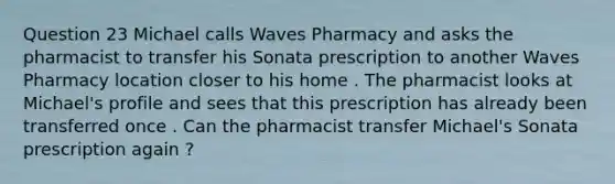 Question 23 Michael calls Waves Pharmacy and asks the pharmacist to transfer his Sonata prescription to another Waves Pharmacy location closer to his home . The pharmacist looks at Michael's profile and sees that this prescription has already been transferred once . Can the pharmacist transfer Michael's Sonata prescription again ?