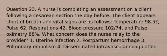 Question 23. A nurse is completing an assessment on a client following a cesarean section the day before. The client appears short of breath and vital signs are as follows: Temperature 98.5?, Pulse 62, Respirations 42, Blood pressure 102/74, and Pulse oximetry 88%. What concern does the nurse relay to the provider? 1. Uterine infection 2. Postpartum hemorrhage 3. Pulmonary embolism 4. Disseminated intravascular coagulation