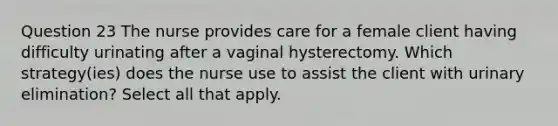 Question 23 The nurse provides care for a female client having difficulty urinating after a vaginal hysterectomy. Which strategy(ies) does the nurse use to assist the client with urinary elimination? Select all that apply.