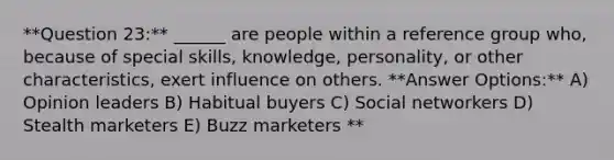 **Question 23:** ______ are people within a reference group who, because of special skills, knowledge, personality, or other characteristics, exert influence on others. **Answer Options:** A) Opinion leaders B) Habitual buyers C) Social networkers D) Stealth marketers E) Buzz marketers **