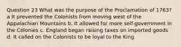 Question 23 What was the purpose of the Proclamation of 1763? a It prevented the Colonists from moving west of the Appalachian Mountains b. It allowed for more self-government in the Colonies c. England began raising taxes on imported goods d. It called on the Colonists to be loyal to the King