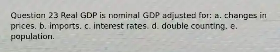 Question 23 Real GDP is nominal GDP adjusted for: a. changes in prices. b. imports. c. interest rates. d. double counting. e. population.