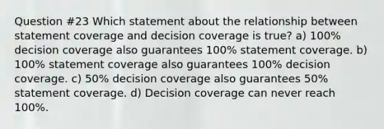 Question #23 Which statement about the relationship between statement coverage and decision coverage is true? a) 100% decision coverage also guarantees 100% statement coverage. b) 100% statement coverage also guarantees 100% decision coverage. c) 50% decision coverage also guarantees 50% statement coverage. d) Decision coverage can never reach 100%.