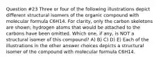 Question #23 Three or four of the following illustrations depict different structural isomers of the organic compound with molecular formula C6H14. For clarity, only the carbon skeletons are shown; hydrogen atoms that would be attached to the carbons have been omitted. Which one, if any, is NOT a structural isomer of this compound? A) B) C) D) E) Each of the illustrations in the other answer choices depicts a structural isomer of the compound with molecular formula C6H14.