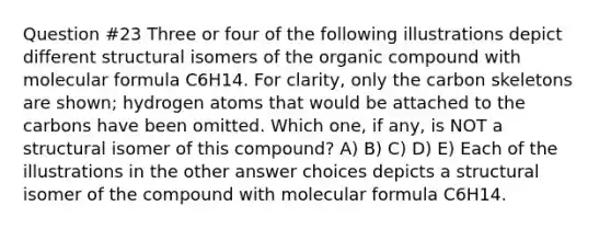 Question #23 Three or four of the following illustrations depict different structural isomers of the organic compound with molecular formula C6H14. For clarity, only the carbon skeletons are shown; hydrogen atoms that would be attached to the carbons have been omitted. Which one, if any, is NOT a structural isomer of this compound? A) B) C) D) E) Each of the illustrations in the other answer choices depicts a structural isomer of the compound with molecular formula C6H14.