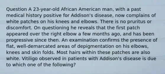 Question A 23-year-old African American man, with a past medical history positive for Addison's disease, now complains of white patches on his knees and elbows. There is no pruritus or discomfort. On questioning he reveals that the first patch appeared over the right elbow a few months ago, and has been progressive since then. An examination confirms the presence of flat, well-demarcated areas of depigmentation on his elbows, knees and skin folds. Most hairs within these patches are also white. Vitiligo observed in patients with Addison's disease is due to which one of the following?