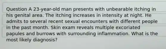 Question A 23-year-old man presents with unbearable itching in his genital area. The itching increases in intensity at night. He admits to several recent sexual encounters with different people in the past month. Skin exam reveals multiple excoriated papules and burrows with surrounding inflammation. What is the most likely diagnosis?