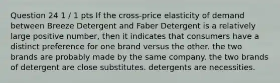 Question 24 1 / 1 pts If the cross-price elasticity of demand between Breeze Detergent and Faber Detergent is a relatively large positive number, then it indicates that consumers have a distinct preference for one brand versus the other. the two brands are probably made by the same company. the two brands of detergent are close substitutes. detergents are necessities.