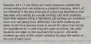 Question 24 1 / 1 pts There are many resources outside the school setting that can enhance a student's learning. Which of the following is the best example of a learning experience that has been enriched by an outside setting? Life skills students have their parents bring in the family pet so they can introduce them and talk about their attributes. Life skills students are taken to the local grocery store to search for items that will be the ingredients for a cake they will make at school. Life skills students are taken to the local park for a picnic. Life skills students go daily to the school cafeteria to clean the tables at the end of each lunch.