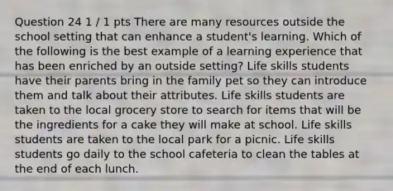 Question 24 1 / 1 pts There are many resources outside the school setting that can enhance a student's learning. Which of the following is the best example of a learning experience that has been enriched by an outside setting? Life skills students have their parents bring in the family pet so they can introduce them and talk about their attributes. Life skills students are taken to the local grocery store to search for items that will be the ingredients for a cake they will make at school. Life skills students are taken to the local park for a picnic. Life skills students go daily to the school cafeteria to clean the tables at the end of each lunch.