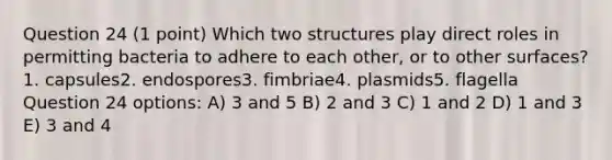 Question 24 (1 point) Which two structures play direct roles in permitting bacteria to adhere to each other, or to other surfaces?1. capsules2. endospores3. fimbriae4. plasmids5. flagella Question 24 options: A) 3 and 5 B) 2 and 3 C) 1 and 2 D) 1 and 3 E) 3 and 4