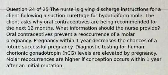 Question 24 of 25 The nurse is giving discharge instructions for a client following a suction curettage for hydatidiform mole. The client asks why oral contraceptives are being recommended for the next 12 months. What information should the nurse provide? Oral contraceptives prevent a reoccurrence of a molar pregnancy. Pregnancy within 1 year decreases the chances of a future successful pregnancy. Diagnostic testing for human chorionic gonadotropin (hCG) levels are elevated by pregnancy. Molar reoccurrences are higher if conception occurs within 1 year after an initial mutation.