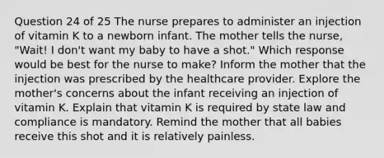 Question 24 of 25 The nurse prepares to administer an injection of vitamin K to a newborn infant. The mother tells the nurse, "Wait! I don't want my baby to have a shot." Which response would be best for the nurse to make? Inform the mother that the injection was prescribed by the healthcare provider. Explore the mother's concerns about the infant receiving an injection of vitamin K. Explain that vitamin K is required by state law and compliance is mandatory. Remind the mother that all babies receive this shot and it is relatively painless.