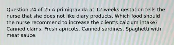 Question 24 of 25 A primigravida at 12-weeks gestation tells the nurse that she does not like diary products. Which food should the nurse recommend to increase the client's calcium intake? Canned clams. Fresh apricots. Canned sardines. Spaghetti with meat sauce.