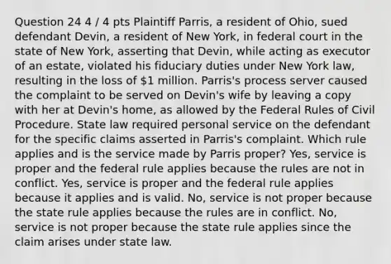 Question 24 4 / 4 pts Plaintiff Parris, a resident of Ohio, sued defendant Devin, a resident of New York, in federal court in the state of New York, asserting that Devin, while acting as executor of an estate, violated his fiduciary duties under New York law, resulting in the loss of 1 million. Parris's process server caused the complaint to be served on Devin's wife by leaving a copy with her at Devin's home, as allowed by the Federal Rules of Civil Procedure. State law required personal service on the defendant for the specific claims asserted in Parris's complaint. Which rule applies and is the service made by Parris proper? Yes, service is proper and the federal rule applies because the rules are not in conflict. Yes, service is proper and the federal rule applies because it applies and is valid. No, service is not proper because the state rule applies because the rules are in conflict. No, service is not proper because the state rule applies since the claim arises under state law.