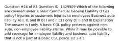 Question #24 of 85 Question ID: 1329509 Which of the following are covered under a basic Commercial General Liability (CGL) policy? Injuries to customers Injuries to employees Business auto liability A) I, II, and III B) I and II C) I only D) II and III Explanation The answer is I only. A basic CGL policy protects against non-auto, non-employee liability claims. While it may be possible to add coverage for employee liability and business auto liability, that is not a part of a basic CGL policy. LO 2.4.1