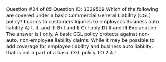 Question #24 of 85 Question ID: 1329509 Which of the following are covered under a basic Commercial General Liability (CGL) policy? Injuries to customers Injuries to employees Business auto liability A) I, II, and III B) I and II C) I only D) II and III Explanation The answer is I only. A basic CGL policy protects against non-auto, non-employee liability claims. While it may be possible to add coverage for employee liability and business auto liability, that is not a part of a basic CGL policy. LO 2.4.1