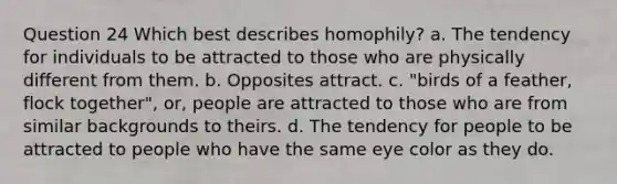 Question 24 Which best describes homophily? a. The tendency for individuals to be attracted to those who are physically different from them. b. Opposites attract. c. "birds of a feather, flock together", or, people are attracted to those who are from similar backgrounds to theirs. d. The tendency for people to be attracted to people who have the same eye color as they do.