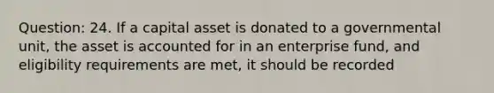 Question: 24. If a capital asset is donated to a governmental unit, the asset is accounted for in an enterprise fund, and eligibility requirements are met, it should be recorded