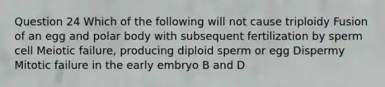 Question 24 Which of the following will not cause triploidy Fusion of an egg and polar body with subsequent fertilization by sperm cell Meiotic failure, producing diploid sperm or egg Dispermy Mitotic failure in the early embryo B and D